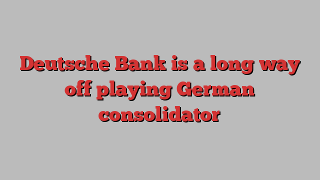 Deutsche Bank is a long way off playing German consolidator