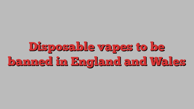 Disposable vapes to be banned in England and Wales