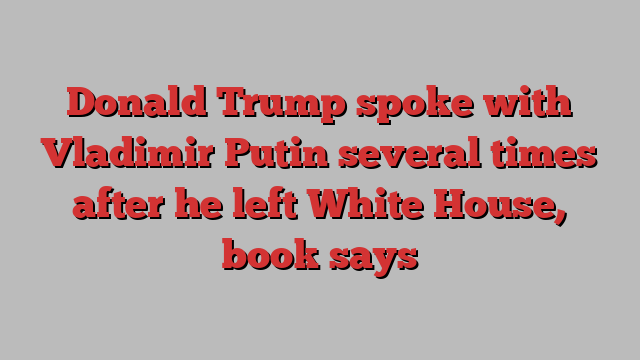 Donald Trump spoke with Vladimir Putin several times after he left White House, book says