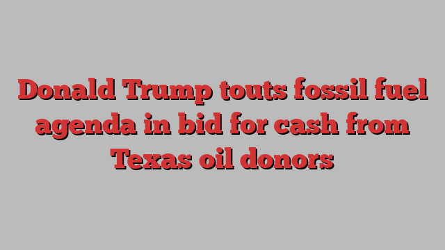 Donald Trump touts fossil fuel agenda in bid for cash from Texas oil donors