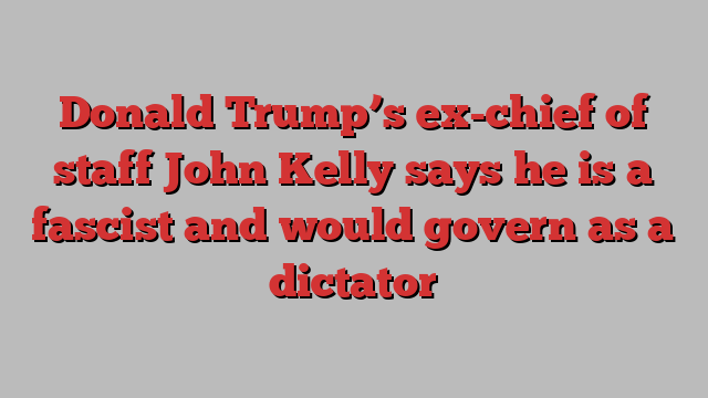 Donald Trump’s ex-chief of staff John Kelly says he is a fascist and would govern as a dictator