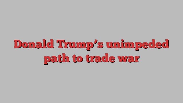 Donald Trump’s unimpeded path to trade war