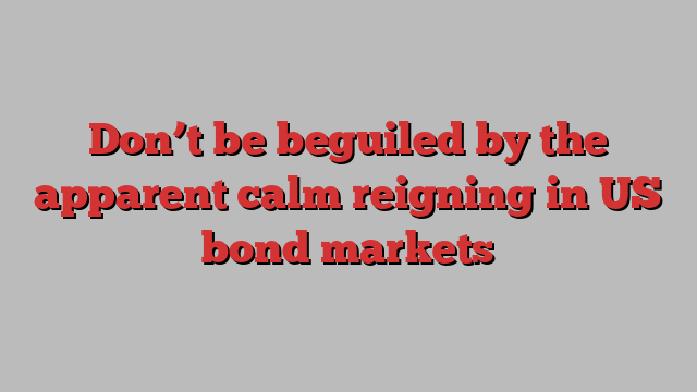 Don’t be beguiled by the apparent calm reigning in US bond markets