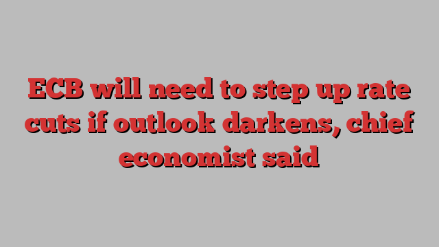 ECB will need to step up rate cuts if outlook darkens, chief economist said