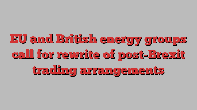 EU and British energy groups call for rewrite of post-Brexit trading arrangements