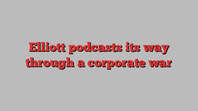 Elliott podcasts its way through a corporate war