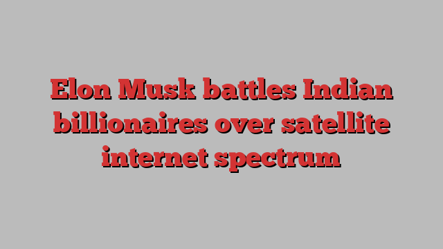 Elon Musk battles Indian billionaires over satellite internet spectrum