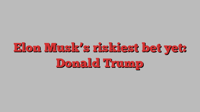 Elon Musk’s riskiest bet yet: Donald Trump