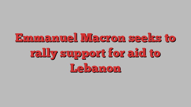 Emmanuel Macron seeks to rally support for aid to Lebanon