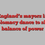 England’s mayors in diplomacy dance to shift balance of power