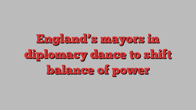 England’s mayors in diplomacy dance to shift balance of power