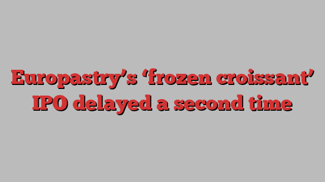 Europastry’s ‘frozen croissant’ IPO delayed a second time