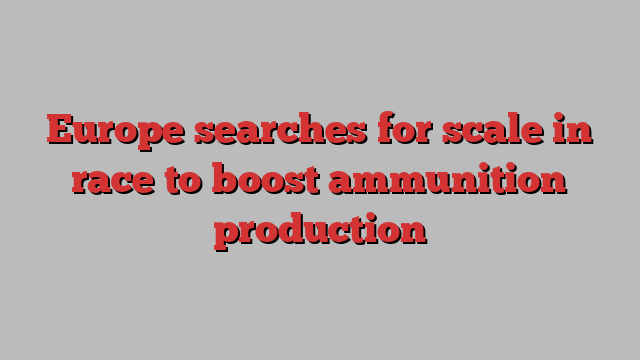 Europe searches for scale in race to boost ammunition production