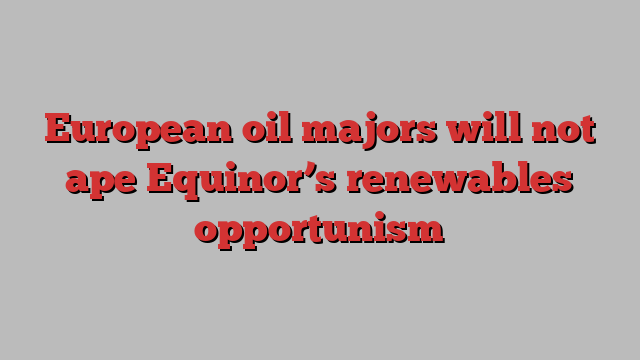 European oil majors will not ape Equinor’s renewables opportunism