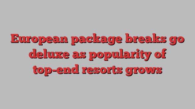 European package breaks go deluxe as popularity of top-end resorts grows