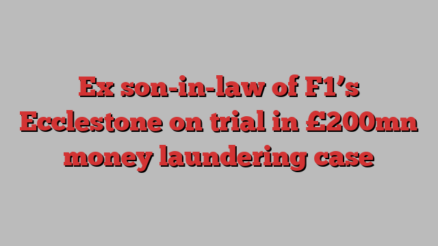 Ex son-in-law of F1’s Ecclestone on trial in £200mn money laundering case