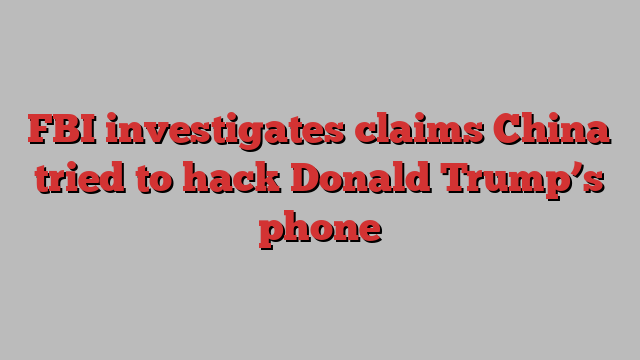 FBI investigates claims China tried to hack Donald Trump’s phone