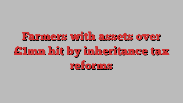 Farmers with assets over £1mn hit by inheritance tax reforms