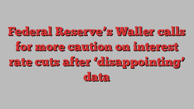 Federal Reserve’s Waller calls for more caution on interest rate cuts after ‘disappointing’ data