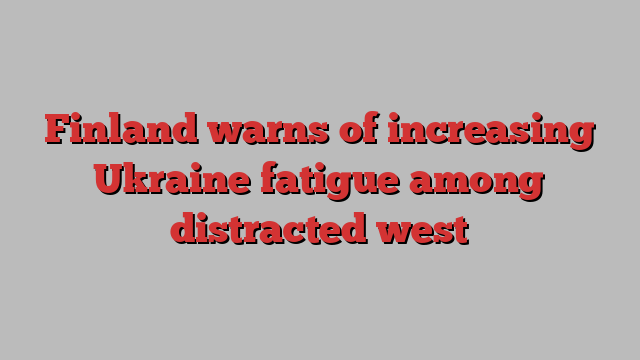 Finland warns of increasing Ukraine fatigue among distracted west