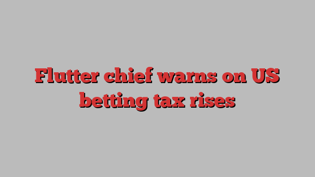 Flutter chief warns on US betting tax rises