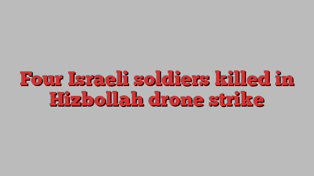 Four Israeli soldiers killed in Hizbollah drone strike