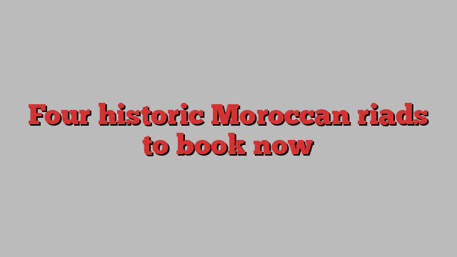 Four historic Moroccan riads to book now