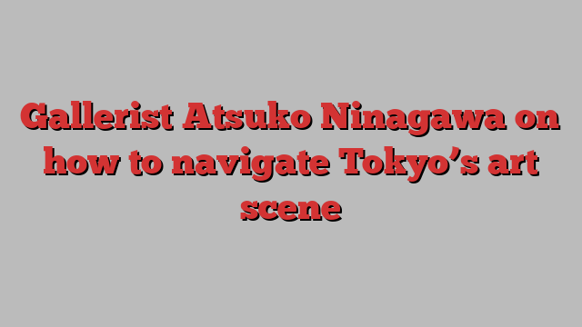 Gallerist Atsuko Ninagawa on how to navigate Tokyo’s art scene