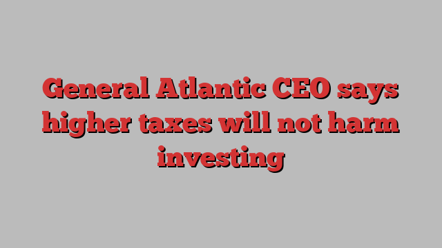 General Atlantic CEO says higher taxes will not harm investing