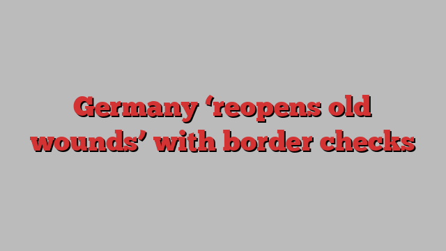 Germany ‘reopens old wounds’ with border checks