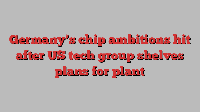 Germany’s chip ambitions hit after US tech group shelves plans for plant