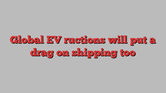 Global EV ructions will put a drag on shipping too