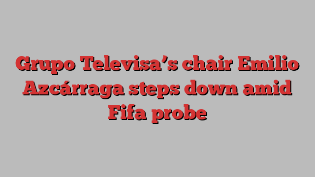 Grupo Televisa’s chair Emilio Azcárraga steps down amid Fifa probe