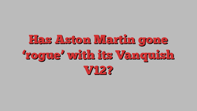 Has Aston Martin gone ‘rogue’ with its Vanquish V12?