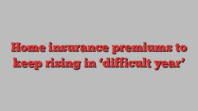 Home insurance premiums to keep rising in ‘difficult year’