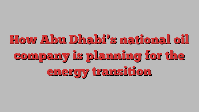 How Abu Dhabi’s national oil company is planning for the energy transition