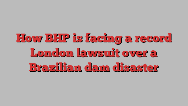 How BHP is facing a record London lawsuit over a Brazilian dam disaster