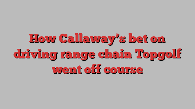 How Callaway’s bet on driving range chain Topgolf went off course