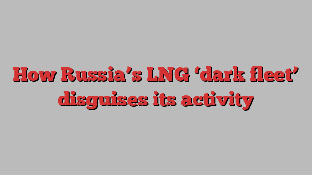 How Russia’s LNG ‘dark fleet’ disguises its activity