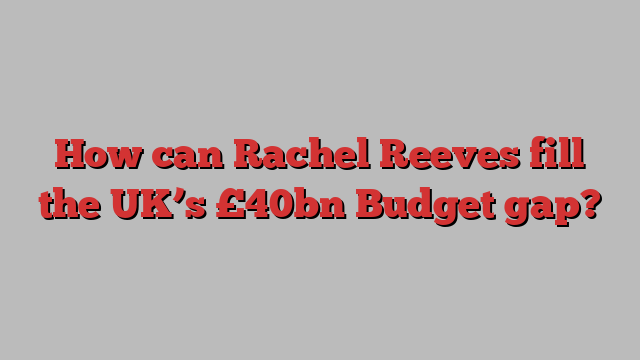 How can Rachel Reeves fill the UK’s £40bn Budget gap?