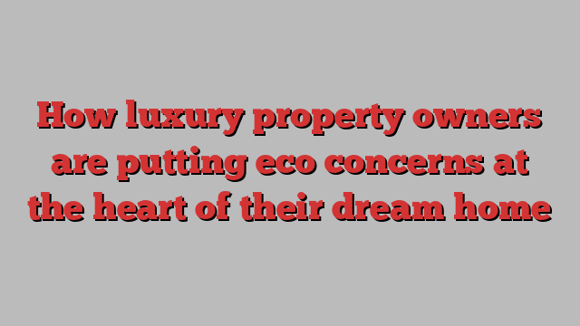 How luxury property owners are putting eco concerns at the heart of their dream home