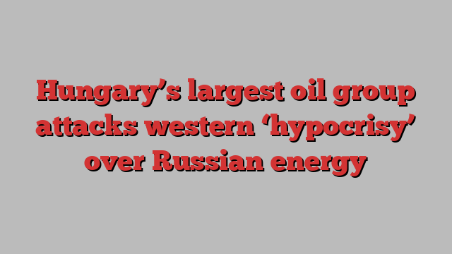 Hungary’s largest oil group attacks western ‘hypocrisy’ over Russian energy