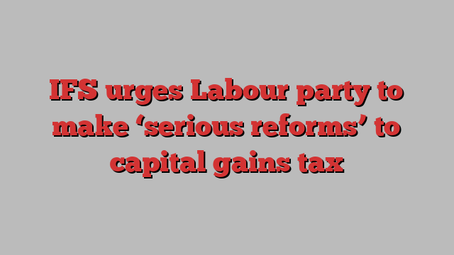 IFS urges Labour party to make ‘serious reforms’ to capital gains tax