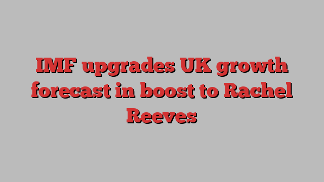 IMF upgrades UK growth forecast in boost to Rachel Reeves