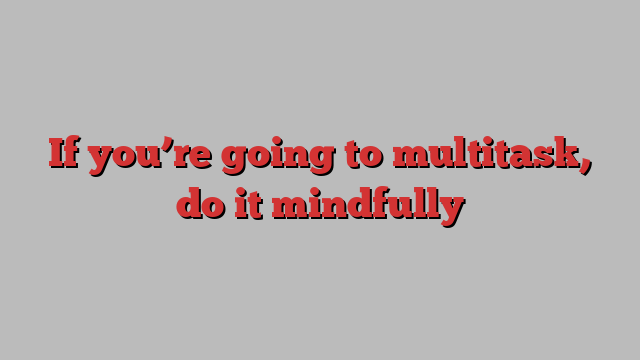 If you’re going to multitask, do it mindfully