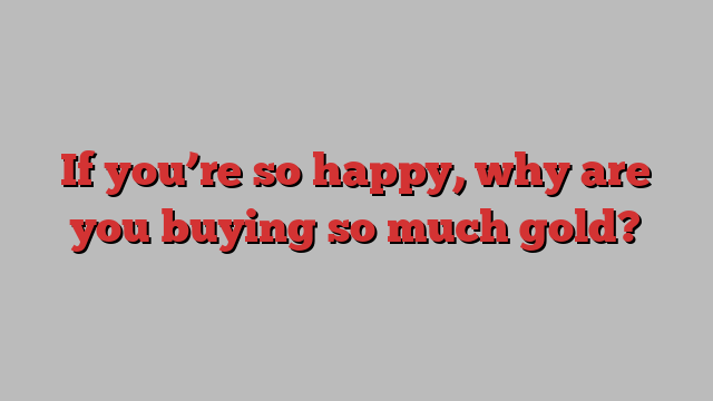 If you’re so happy, why are you buying so much gold?