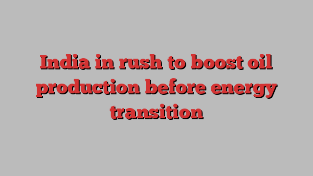 India in rush to boost oil production before energy transition