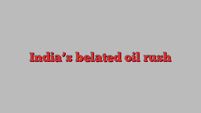 India’s belated oil rush