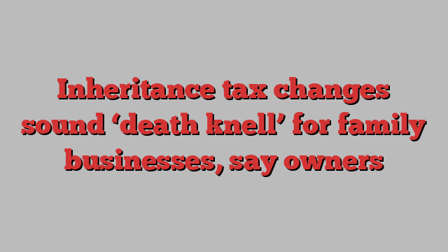 Inheritance tax changes sound ‘death knell’ for family businesses, say owners