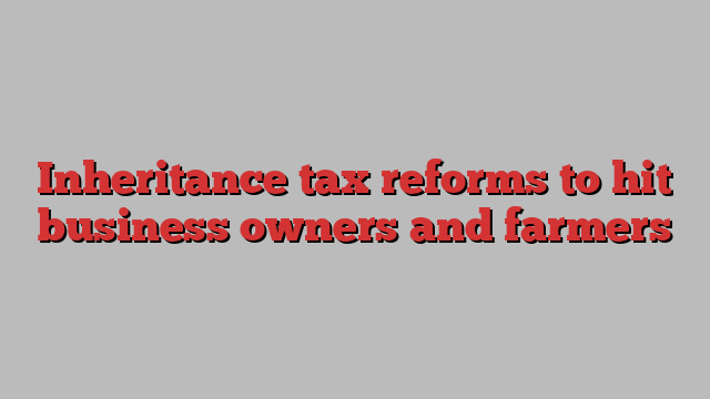 Inheritance tax reforms to hit business owners and farmers